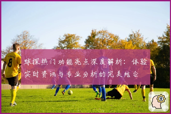 球探热门功能亮点深度解析：体验实时资讯与专业分析的完美结合
