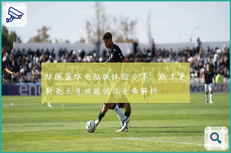 球探篮球电脑版体验分享:版本更新亮点与功能优化全面解析