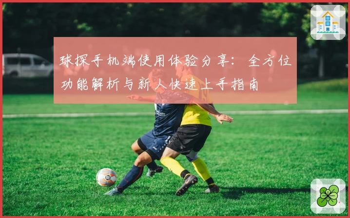 球探手机端使用体验分享：全方位功能解析与新人快速上手指南