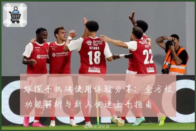 球探手机端使用体验分享：全方位功能解析与新人快速上手指南
