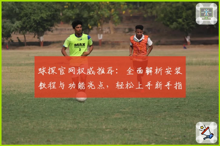 球探官网权威推荐：全面解析安装教程与功能亮点，轻松上手新手指南