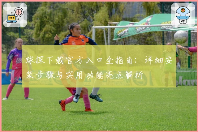 球探下载官方入口全指南：详细安装步骤与实用功能亮点解析