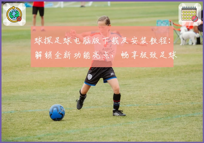 球探足球电脑版下载及安装教程：解锁全新功能亮点，畅享极致足球体验