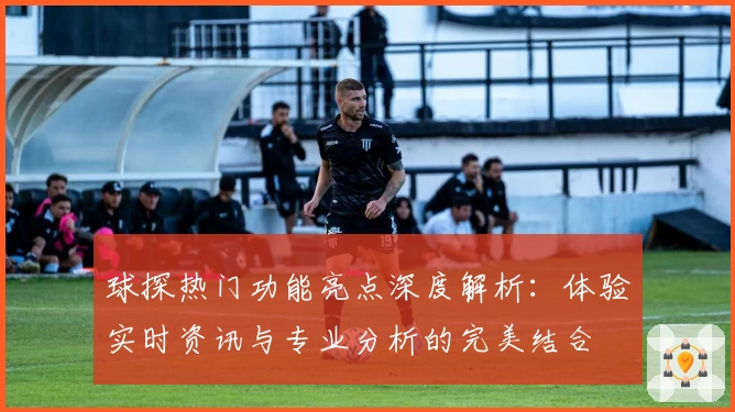 球探热门功能亮点深度解析：体验实时资讯与专业分析的完美结合