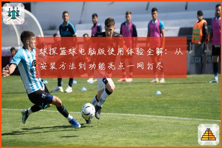 球探篮球电脑版使用体验全解：从安装方法到功能亮点一网打尽