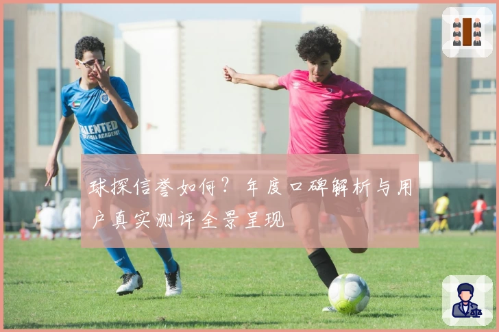 球探信誉如何？年度口碑解析与用户真实测评全景呈现