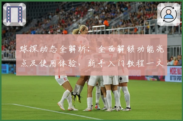 球探动态全解析：全面解锁功能亮点及使用体验，新手入门教程一文掌握