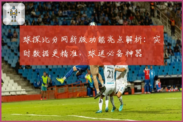 球探比分网新版功能亮点解析：实时数据更精准，球迷必备神器