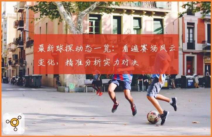 最新球探动态一览：看遍赛场风云变化，精准分析实力对决